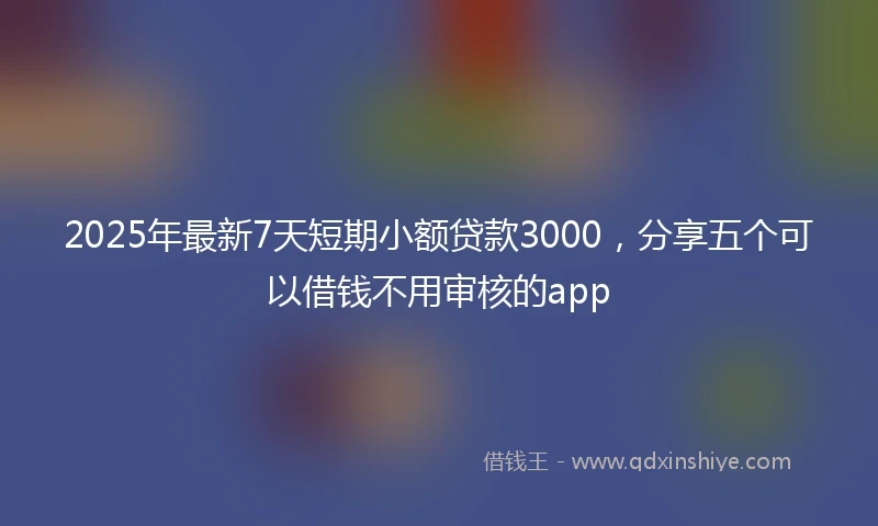 2025年最新7天短期小额贷款3000，分享五个可以借钱不用审核的app