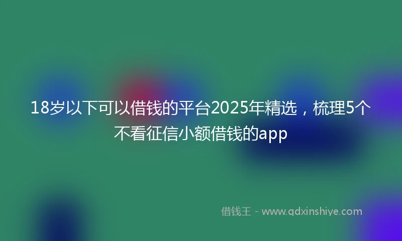 18岁以下可以借钱的平台2025年精选，梳理5个不看征信小额借钱的app