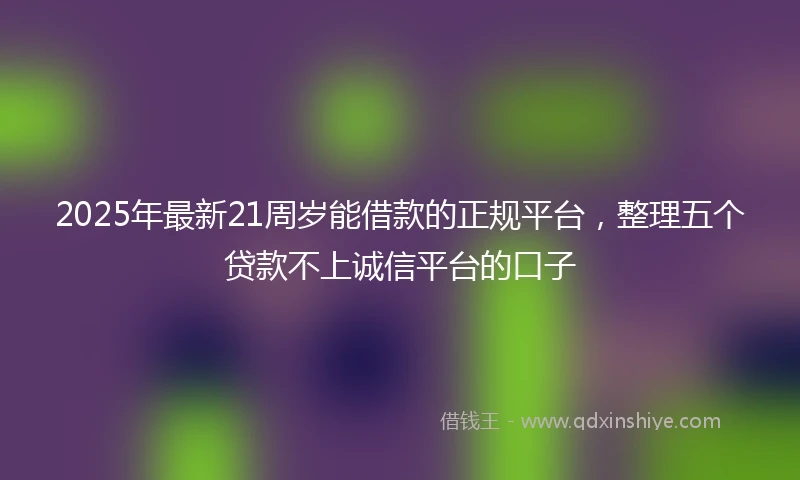 2025年最新21周岁能借款的正规平台，整理五个贷款不上诚信平台的口子