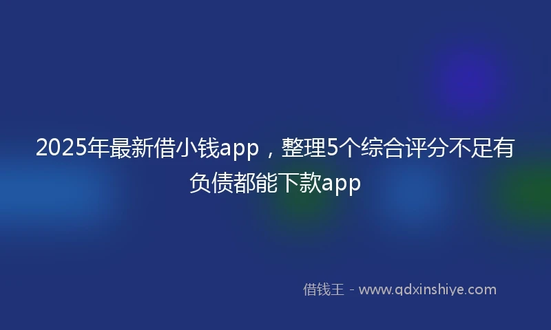 2025年最新借小钱app，整理5个综合评分不足有负债都能下款app