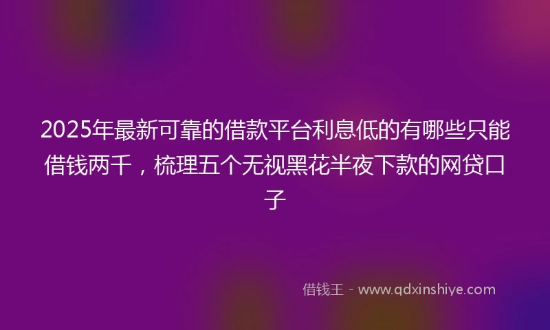 2025年最新可靠的借款平台利息低的有哪些只能借钱两千，梳理五个无视黑花半夜下款的网贷口子