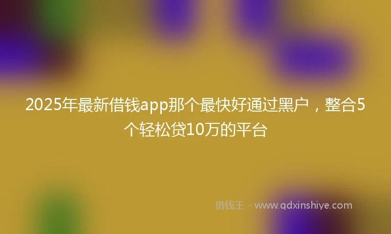2025年最新借钱app那个最快好通过黑户，整合5个轻松贷10万的平台