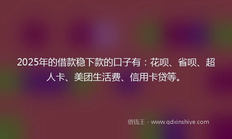 2025年的借款稳下款的口子有：花呗、省呗、超人卡、美团生活费、信用卡贷等。