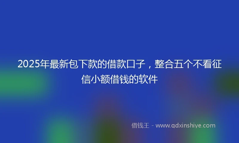 2025年最新包下款的借款口子，整合五个不看征信小额借钱的软件