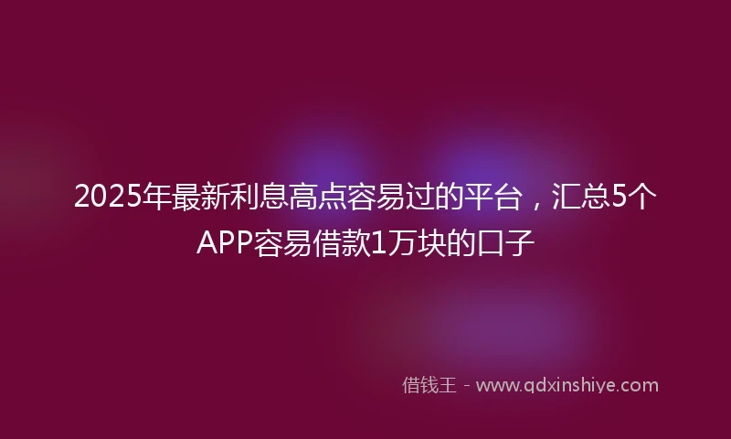 2025年最新利息高点容易过的平台，汇总5个APP容易借款1万块的口子