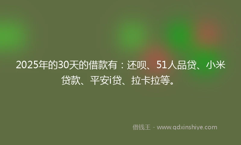 2025年的30天的借款有：还呗、51人品贷、小米贷款、平安i贷、拉卡拉等。