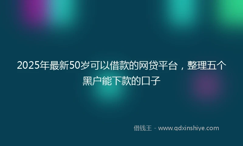 2025年最新50岁可以借款的网贷平台，整理五个黑户能下款的口子