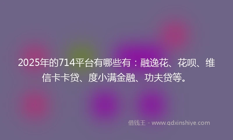 2025年的714平台有哪些有：融逸花、花呗、维信卡卡贷、度小满金融、功夫贷等。