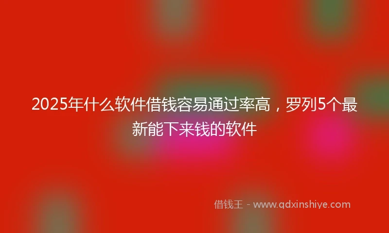 2025年什么软件借钱容易通过率高，罗列5个最新能下来钱的软件