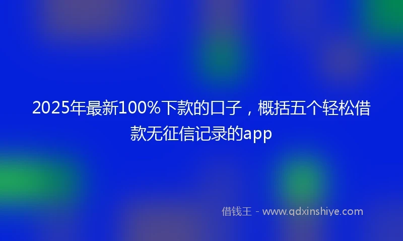 2025年最新100%下款的口子，概括五个轻松借款无征信记录的app