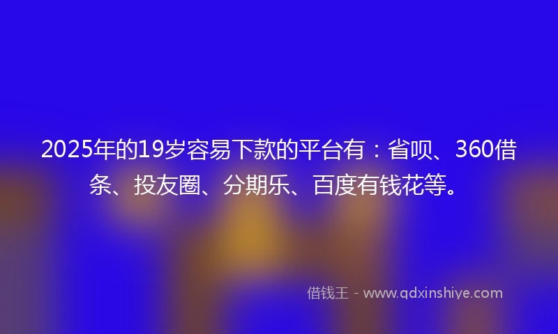 2025年的19岁容易下款的平台有：省呗、360借条、投友圈、分期乐、百度有钱花等。