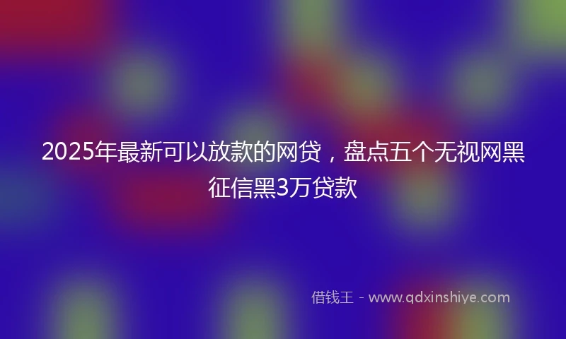 2025年最新可以放款的网贷，盘点五个无视网黑征信黑3万贷款