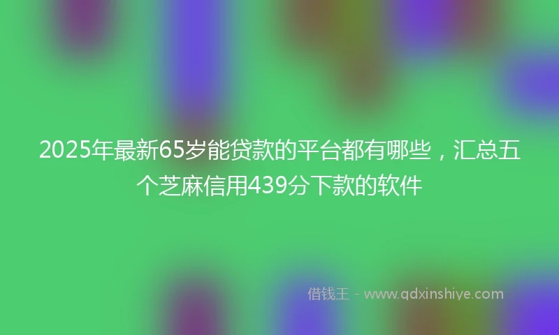 2025年最新65岁能贷款的平台都有哪些，汇总五个芝麻信用439分下款的软件