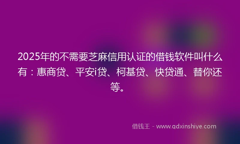 2025年的不需要芝麻信用认证的借钱软件叫什么有：惠商贷、平安i贷、柯基贷、快贷通、替你还等。