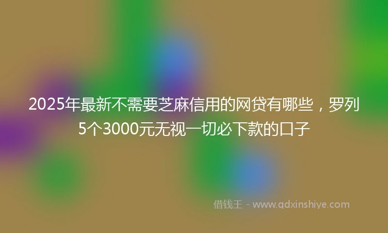 2025年最新不需要芝麻信用的网贷有哪些，罗列5个3000元无视一切必下款的口子