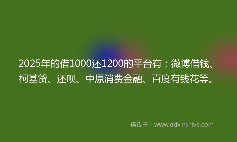 2025年的借1000还1200的平台有：微博借钱、柯基贷、还呗、中原消费金融、百度有钱花等。