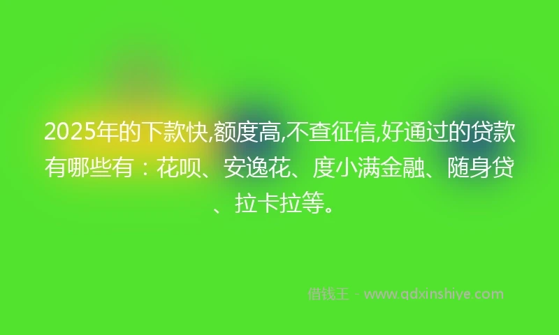 2025年的下款快,额度高,不查征信,好通过的贷款有哪些有：花呗、安逸花、度小满金融、随身贷、拉卡拉等。