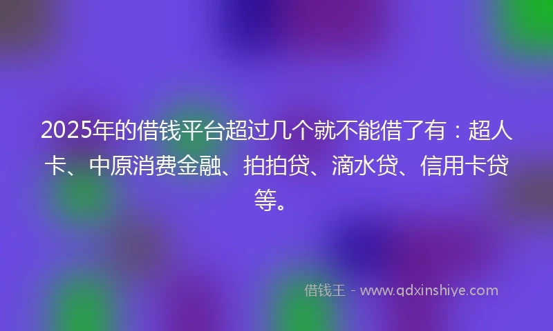 2025年的借钱平台超过几个就不能借了有：超人卡、中原消费金融、拍拍贷、滴水贷、信用卡贷等。