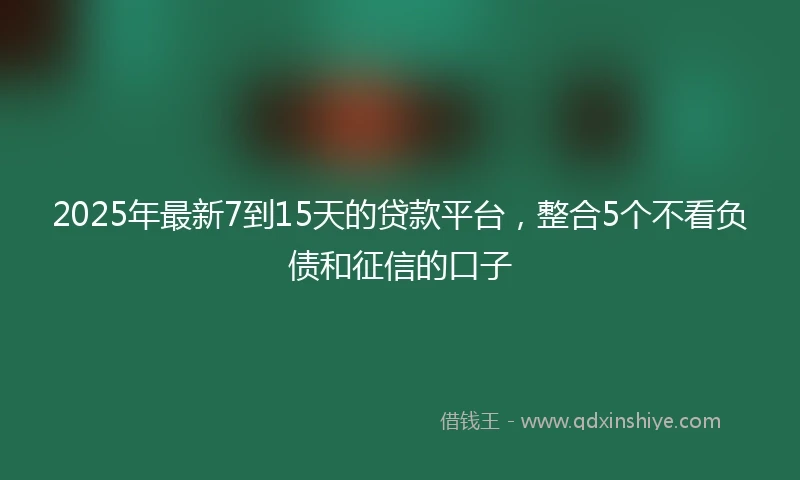 2025年最新7到15天的贷款平台，整合5个不看负债和征信的口子