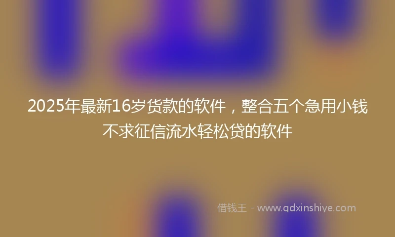 2025年最新16岁货款的软件，整合五个急用小钱不求征信流水轻松贷的软件