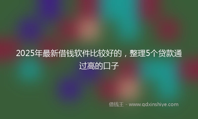 2025年最新借钱软件比较好的，整理5个贷款通过高的口子
