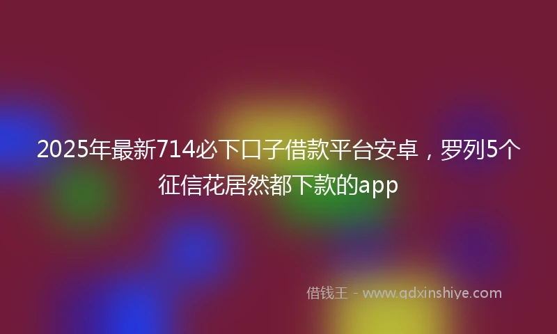 2025年最新714必下口子借款平台安卓，罗列5个征信花居然都下款的app