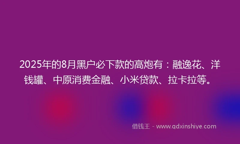 2025年的8月黑户必下款的高炮有：融逸花、洋钱罐、中原消费金融、小米贷款、拉卡拉等。