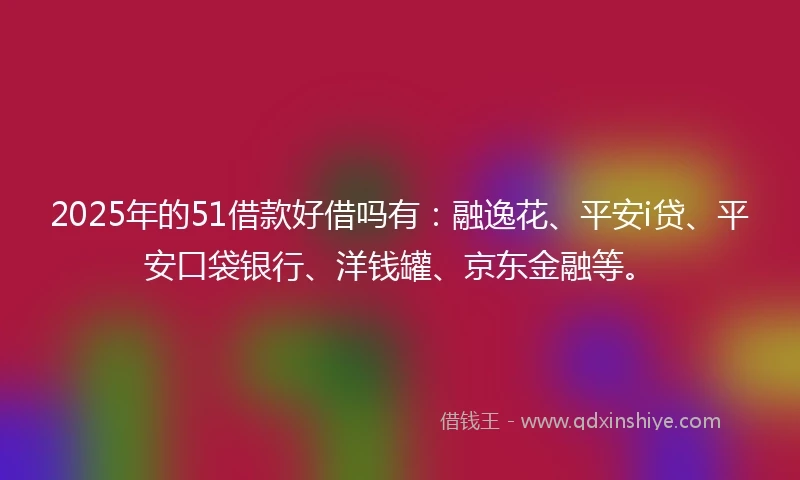 2025年的51借款好借吗有：融逸花、平安i贷、平安口袋银行、洋钱罐、京东金融等。