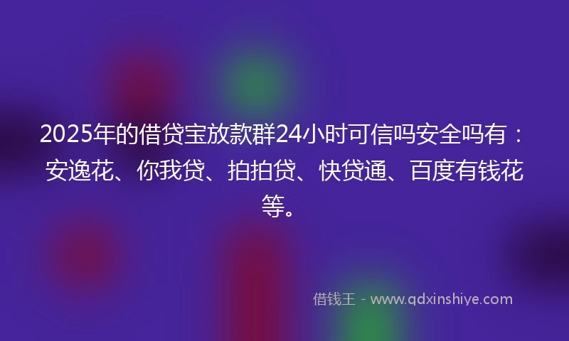 2025年的借贷宝放款群24小时可信吗安全吗有：安逸花、你我贷、拍拍贷、快贷通、百度有钱花等。