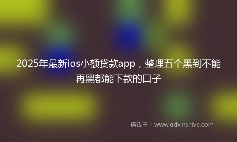 2025年最新ios小额贷款app，整理五个黑到不能再黑都能下款的口子