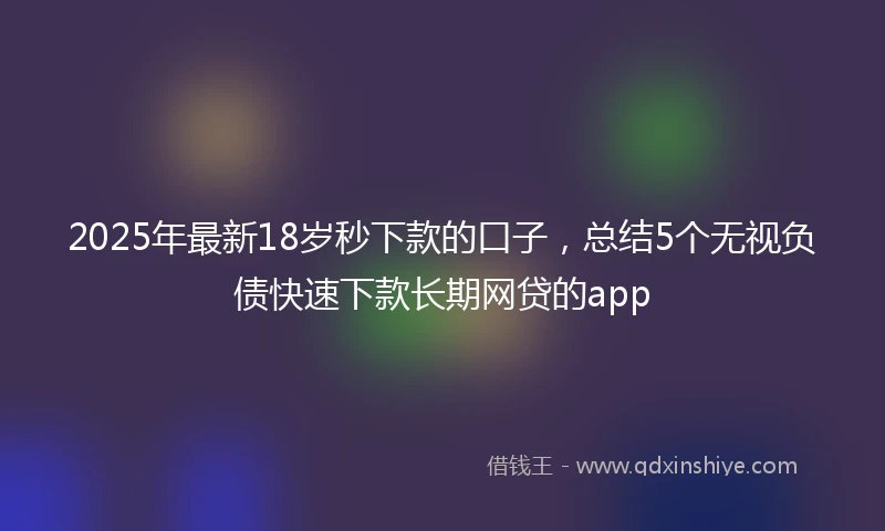 2025年最新18岁秒下款的口子，总结5个无视负债快速下款长期网贷的app