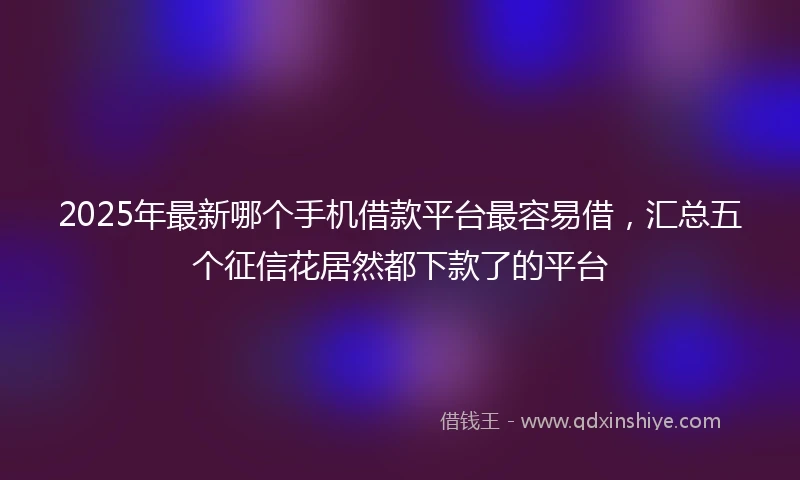 2025年最新哪个手机借款平台最容易借，汇总五个征信花居然都下款了的平台