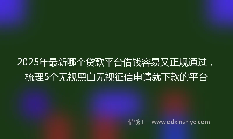 2025年最新哪个贷款平台借钱容易又正规通过，梳理5个无视黑白无视征信申请就下款的平台