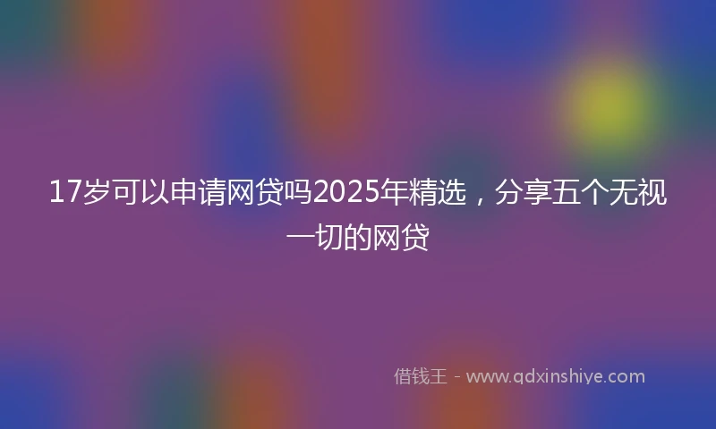 17岁可以申请网贷吗2025年精选，分享五个无视一切的网贷