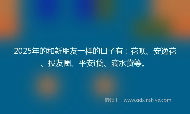2025年的和新朋友一样的口子有：花呗、安逸花、投友圈、平安i贷、滴水贷等。