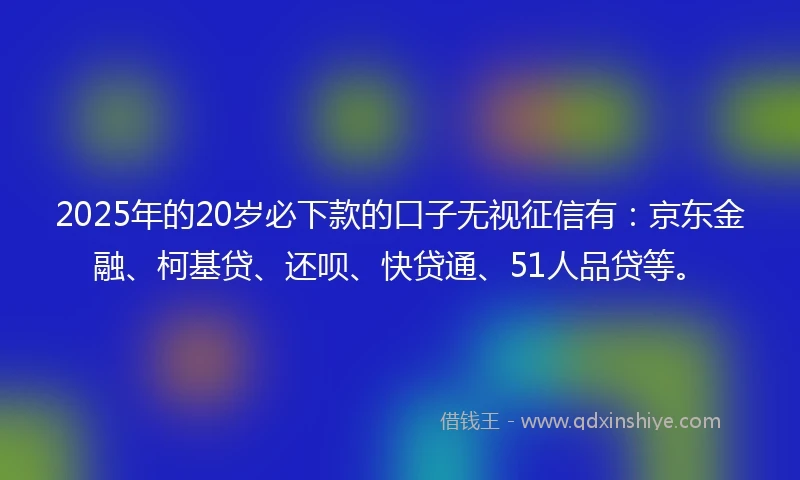 2025年的20岁必下款的口子无视征信有：京东金融、柯基贷、还呗、快贷通、51人品贷等。