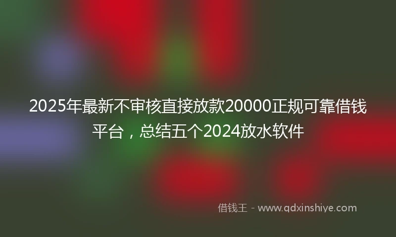 2025年最新不审核直接放款20000正规可靠借钱平台，总结五个2024放水软件