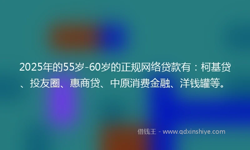 2025年的55岁-60岁的正规网络贷款有：柯基贷、投友圈、惠商贷、中原消费金融、洋钱罐等。