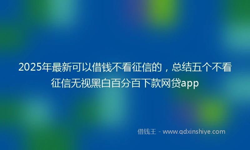 2025年最新可以借钱不看征信的，总结五个不看征信无视黑白百分百下款网贷app
