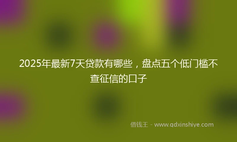 2025年最新7天贷款有哪些，盘点五个低门槛不查征信的口子