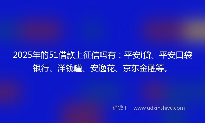 2025年的51借款上征信吗有：平安i贷、平安口袋银行、洋钱罐、安逸花、京东金融等。