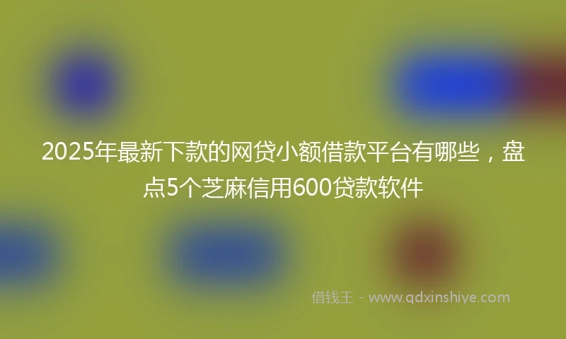 2025年最新下款的网贷小额借款平台有哪些，盘点5个芝麻信用600贷款软件