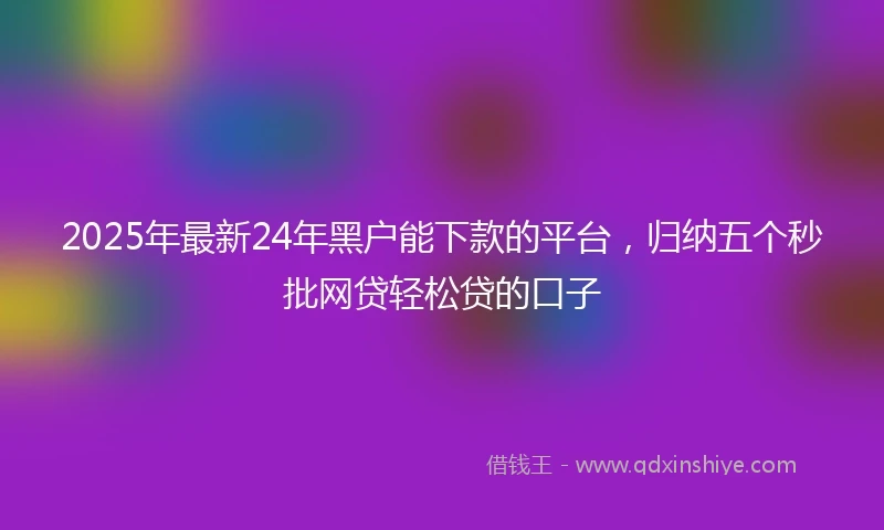 2025年最新24年黑户能下款的平台，归纳五个秒批网贷轻松贷的口子