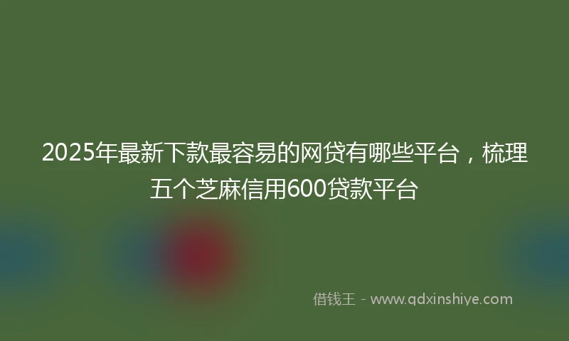 2025年最新下款最容易的网贷有哪些平台，梳理五个芝麻信用600贷款平台