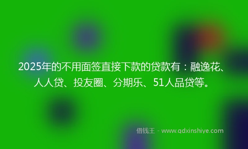 2025年的不用面签直接下款的贷款有：融逸花、人人贷、投友圈、分期乐、51人品贷等。