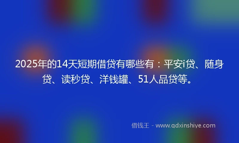 2025年的14天短期借贷有哪些有：平安i贷、随身贷、读秒贷、洋钱罐、51人品贷等。