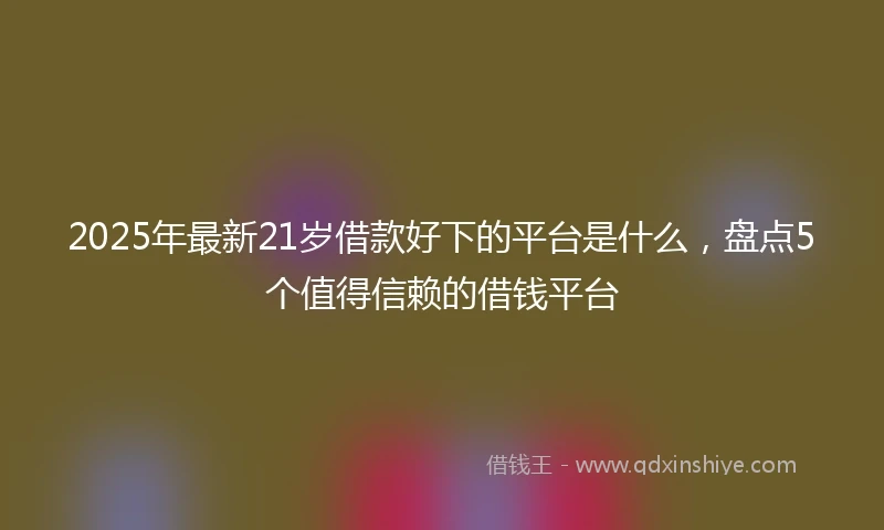 2025年最新21岁借款好下的平台是什么，盘点5个值得信赖的借钱平台