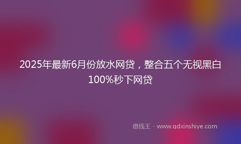 2025年最新6月份放水网贷，整合五个无视黑白100%秒下网贷