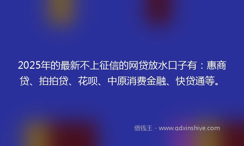 2025年的最新不上征信的网贷放水口子有：惠商贷、拍拍贷、花呗、中原消费金融、快贷通等。