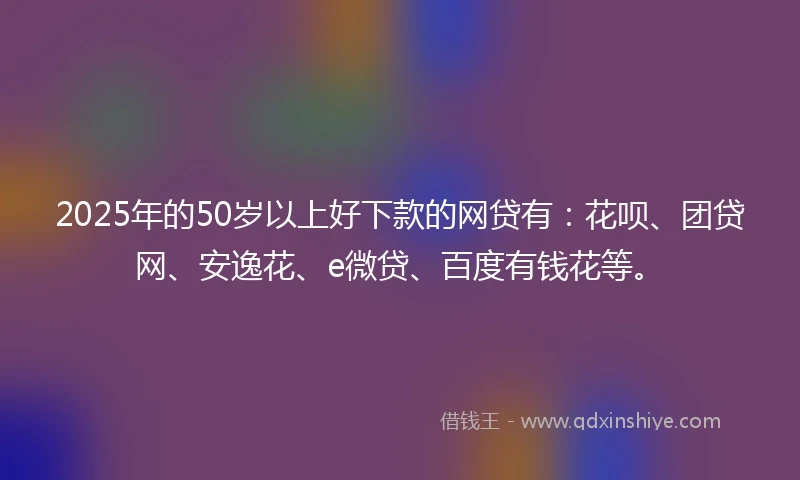 2025年的50岁以上好下款的网贷有:花呗、团贷网、安逸花、e微贷、百度有钱花等。